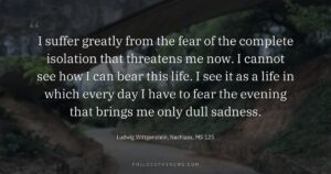 I suffer greatly from the fear of the complete isolation that threatens me now. I cannot see how I can…