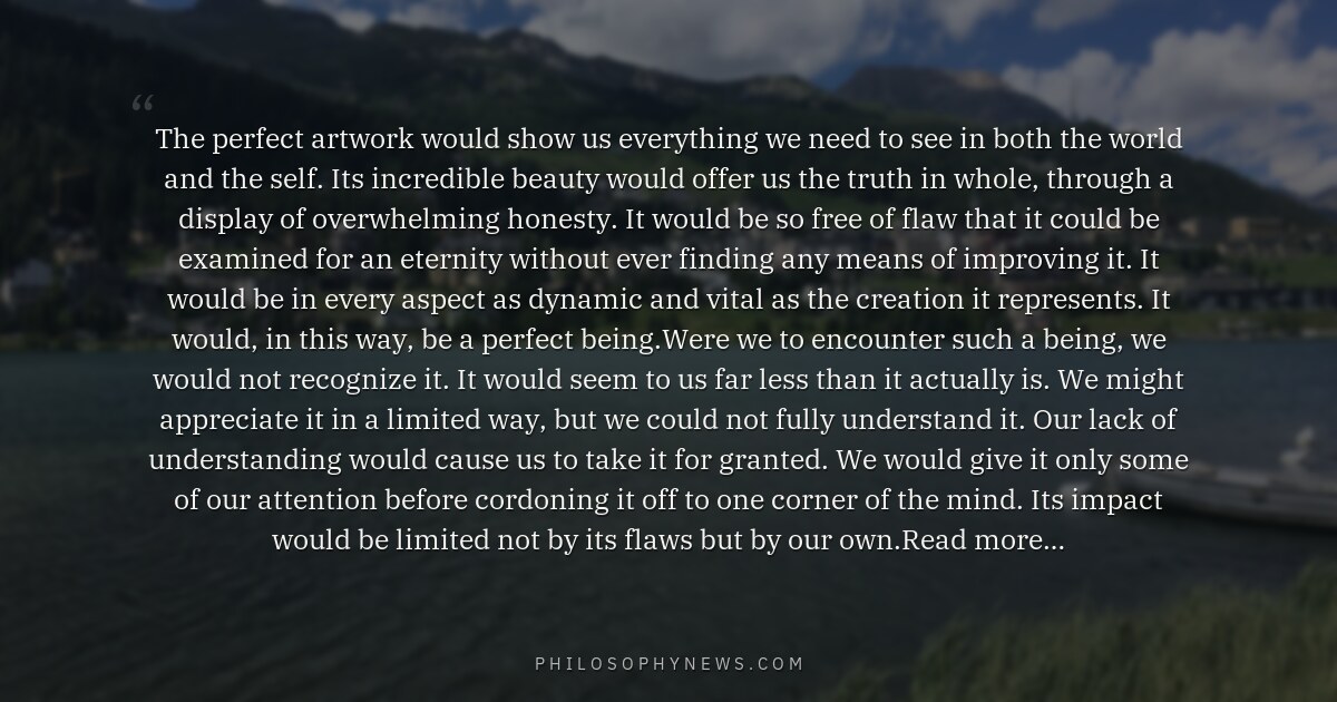 The perfect artwork would show us everything we need to see in both the world and the self. Its incredible…